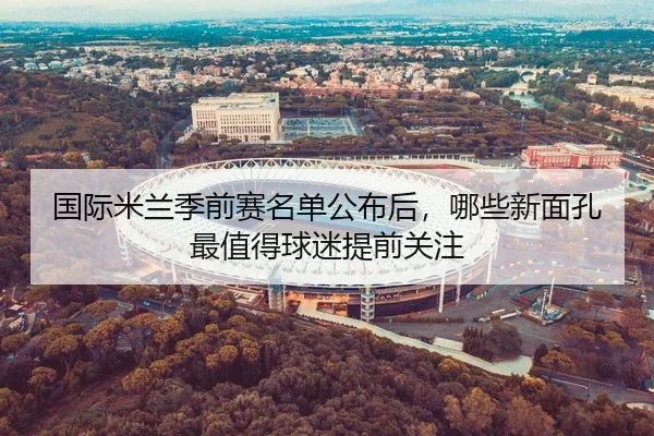 国际米兰季前赛名单公布后，哪些新面孔最值得球迷提前关注 - Tencent Sports